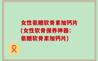 女性氨糖软骨素加钙片(女性软骨保养神器：氨糖软骨素加钙片)
