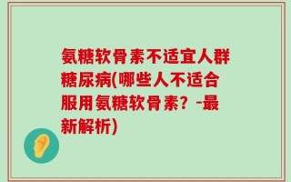 氨糖软骨素不适宜人群糖尿病(哪些人不适合服用氨糖软骨素？-最新解析)
