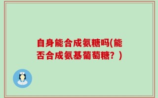 自身能合成氨糖吗(能否合成氨基葡萄糖？)