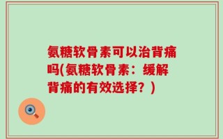 氨糖软骨素可以治背痛吗(氨糖软骨素：缓解背痛的有效选择？)