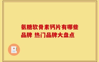 氨糖软骨素钙片有哪些品牌 热门品牌大盘点