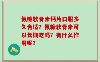 氨糖软骨素钙片口服多久合适？氨糖软骨素可以长期吃吗？有什么作用呢？