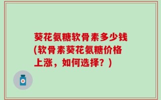 葵花氨糖软骨素多少钱(软骨素葵花氨糖价格上涨，如何选择？)