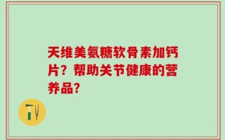 天维美氨糖软骨素加钙片？帮助关节健康的营养品？