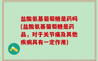 盐酸氨基葡萄糖是药吗(盐酸氨基葡萄糖是药品，对于关节痛及其他疾病具有一定作用)