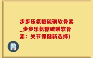 步步乐氨糖硫磺软骨素_步步乐氨糖硫磺软骨素：关节保健新选择)