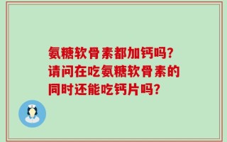 氨糖软骨素都加钙吗？请问在吃氨糖软骨素的同时还能吃钙片吗？