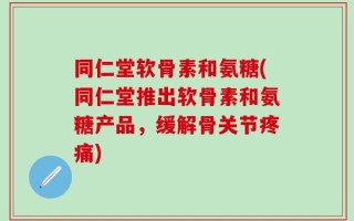同仁堂软骨素和氨糖(同仁堂推出软骨素和氨糖产品，缓解骨关节疼痛)