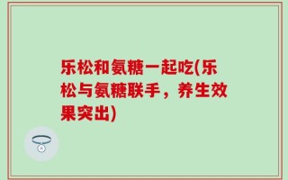 乐松和氨糖一起吃(乐松与氨糖联手，养生效果突出)