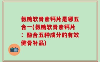 氨糖软骨素钙片是哪五合一(氨糖软骨素钙片：融合五种成分的有效健骨补品)