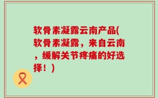 软骨素凝露云南产品(软骨素凝露，来自云南，缓解关节疼痛的好选择！)