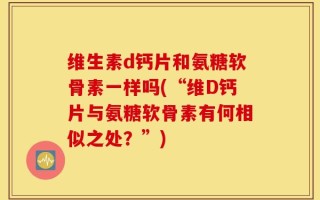 维生素d钙片和氨糖软骨素一样吗(“维D钙片与氨糖软骨素有何相似之处？”)