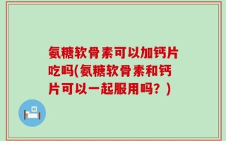氨糖软骨素可以加钙片吃吗(氨糖软骨素和钙片可以一起服用吗？)