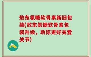 敖东氨糖软骨素新旧包装(敖东氨糖软骨素包装升级，助你更好关爱关节)
