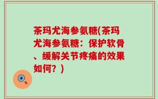 茶玛尤海参氨糖(茶玛尤海参氨糖：保护软骨、缓解关节疼痛的效果如何？)