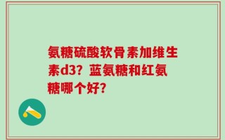 氨糖硫酸软骨素加维生素d3？蓝氨糖和红氨糖哪个好？