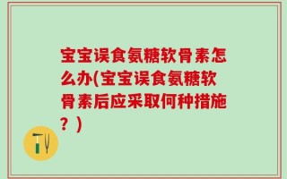 宝宝误食氨糖软骨素怎么办(宝宝误食氨糖软骨素后应采取何种措施？)