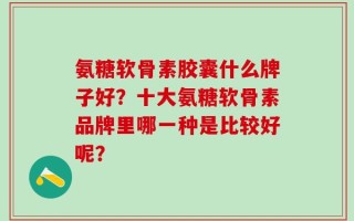 氨糖软骨素胶囊什么牌子好？十大氨糖软骨素品牌里哪一种是比较好呢？