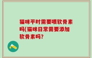 猫咪平时需要喂软骨素吗(猫咪日常需要添加软骨素吗？