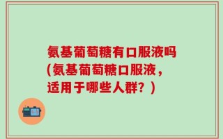 氨基葡萄糖有口服液吗(氨基葡萄糖口服液，适用于哪些人群？)