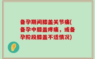 备孕期间膝盖关节痛(备孕中膝盖疼痛，或备孕阶段膝盖不适情况)