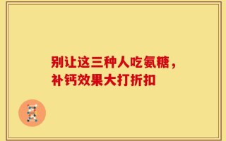 别让这三种人吃氨糖，补钙效果大打折扣
