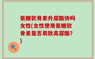 氨糖软骨素升尿酸快吗女性(女性使用氨糖软骨素是否易致高尿酸？)