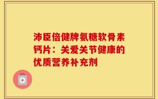 沛臣倍健牌氨糖软骨素钙片：关爱关节健康的优质营养补充剂