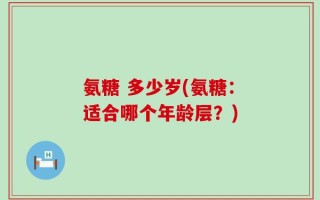氨糖 多少岁(氨糖：适合哪个年龄层？)