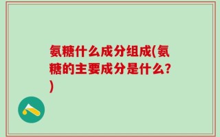 氨糖什么成分组成(氨糖的主要成分是什么？)