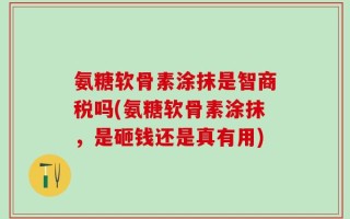 氨糖软骨素涂抹是智商税吗(氨糖软骨素涂抹，是砸钱还是真有用)