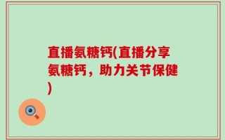 直播氨糖钙(直播分享氨糖钙，助力关节保健)