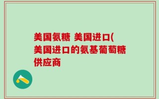 美国氨糖 美国进口(美国进口的氨基葡萄糖供应商