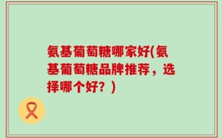 氨基葡萄糖哪家好(氨基葡萄糖品牌推荐，选择哪个好？)