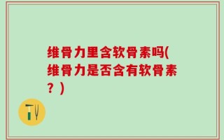 维骨力里含软骨素吗(维骨力是否含有软骨素？)