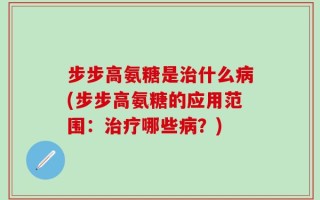 步步高氨糖是治什么病(步步高氨糖的应用范围：治疗哪些病？)