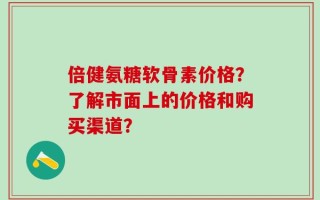 倍健氨糖软骨素价格？了解市面上的价格和购买渠道？