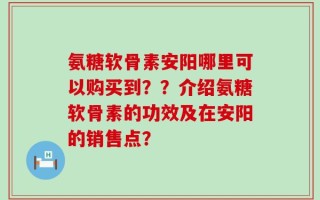 氨糖软骨素安阳哪里可以购买到？？介绍氨糖软骨素的功效及在安阳的销售点？