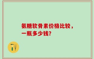 氨糖软骨素价格比较，一瓶多少钱？