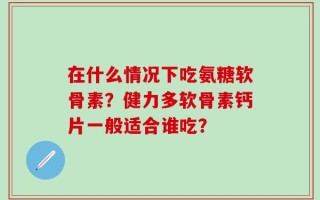 在什么情况下吃氨糖软骨素？健力多软骨素钙片一般适合谁吃？