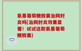 氨基葡萄糖胶囊治网肘炎吗(治网肘炎效果显著！试试这款氨基葡萄糖胶囊)