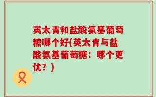 英太青和盐酸氨基葡萄糖哪个好(英太青与盐酸氨基葡萄糖：哪个更优？)