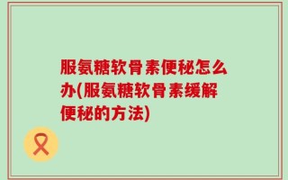 服氨糖软骨素便秘怎么办(服氨糖软骨素缓解便秘的方法)