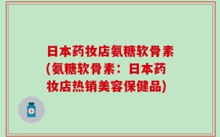 日本药妆店氨糖软骨素(氨糖软骨素：日本药妆店热销美容保健品)