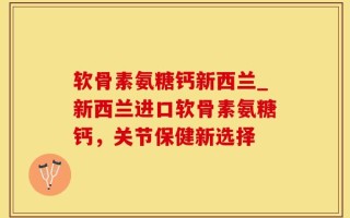 软骨素氨糖钙新西兰_新西兰进口软骨素氨糖钙，关节保健新选择