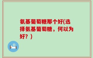 氨基葡萄糖那个好(选择氨基葡萄糖，何以为好？)