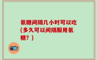 氨糖间隔几小时可以吃(多久可以间隔服用氨糖？)