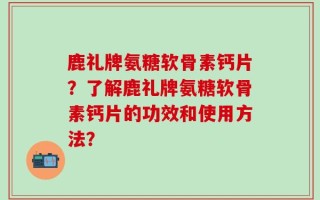 鹿礼牌氨糖软骨素钙片？了解鹿礼牌氨糖软骨素钙片的功效和使用方法？