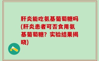 肝炎能吃氨基葡萄糖吗(肝炎患者可否食用氨基葡萄糖？实验结果揭晓)