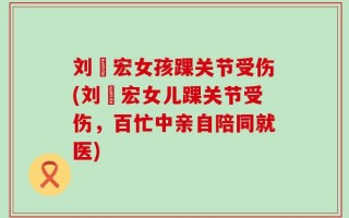 刘畊宏女孩踝关节受伤(刘畊宏女儿踝关节受伤，百忙中亲自陪同就医)
